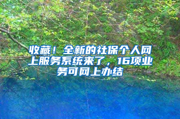 收藏！全新的社保个人网上服务系统来了，16项业务可网上办结