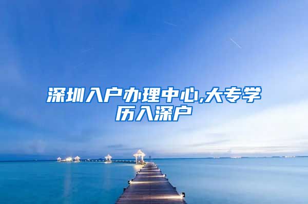 深圳入户办理中心,大专学历入深户