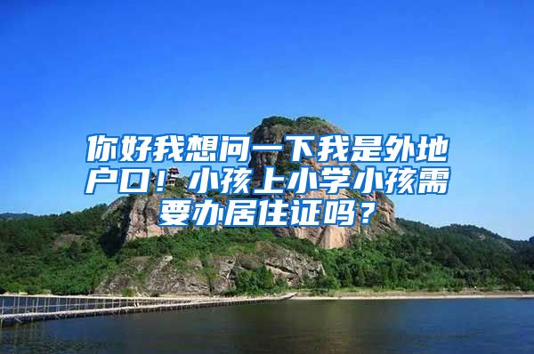 你好我想问一下我是外地户口！小孩上小学小孩需要办居住证吗？
