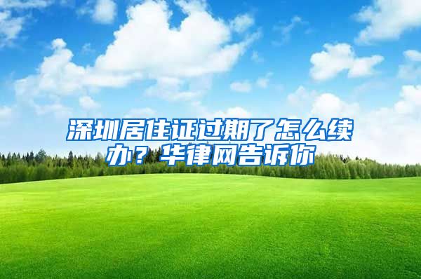 深圳居住证过期了怎么续办？华律网告诉你