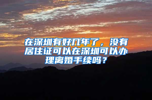 在深圳有好几年了，没有居住证可以在深圳可以办理离婚手续吗？