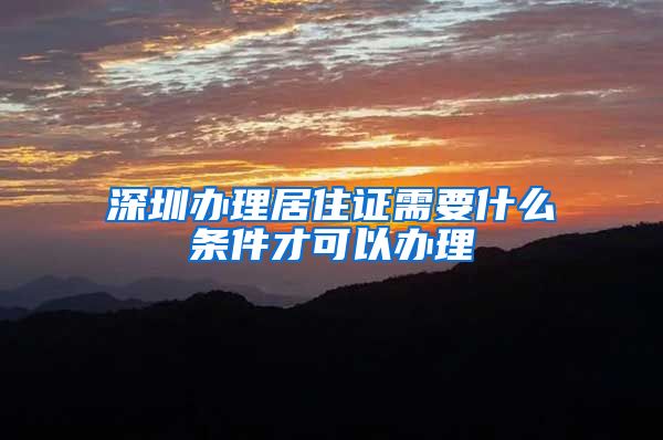 深圳办理居住证需要什么条件才可以办理