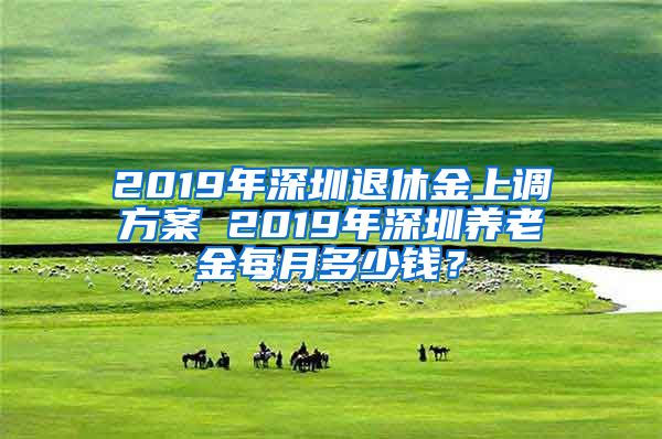 2019年深圳退休金上调方案 2019年深圳养老金每月多少钱？