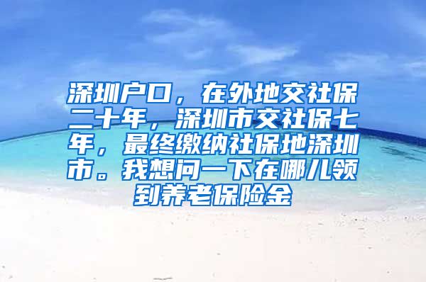 深圳户口，在外地交社保二十年，深圳市交社保七年，最终缴纳社保地深圳市。我想问一下在哪儿领到养老保险金