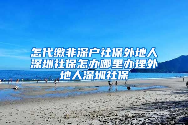 怎代缴非深户社保外地人深圳社保怎办哪里办理外地人深圳社保