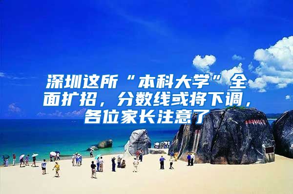 深圳这所“本科大学”全面扩招，分数线或将下调，各位家长注意了