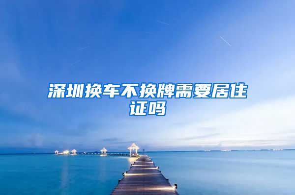 深圳换车不换牌需要居住证吗