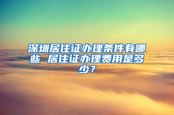 深圳居住证办理条件有哪些 居住证办理费用是多少？