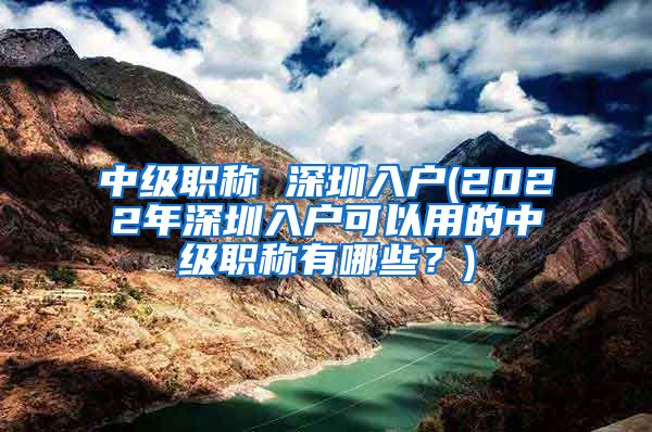 中级职称 深圳入户(2022年深圳入户可以用的中级职称有哪些？)