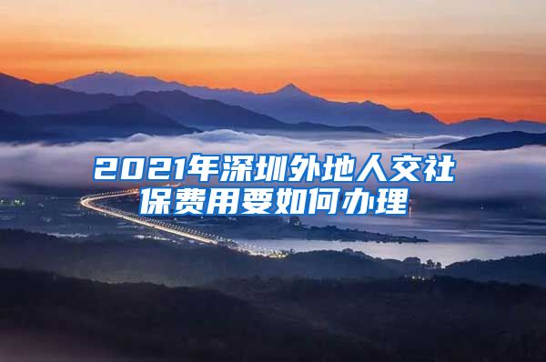 2021年深圳外地人交社保费用要如何办理