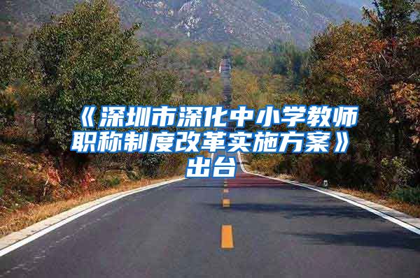 《深圳市深化中小学教师职称制度改革实施方案》出台