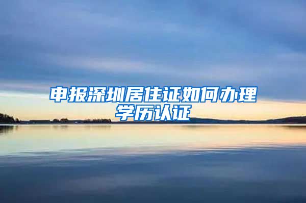 申报深圳居住证如何办理学历认证