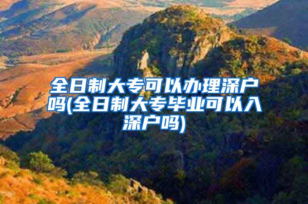 全日制大专可以办理深户吗(全日制大专毕业可以入深户吗)