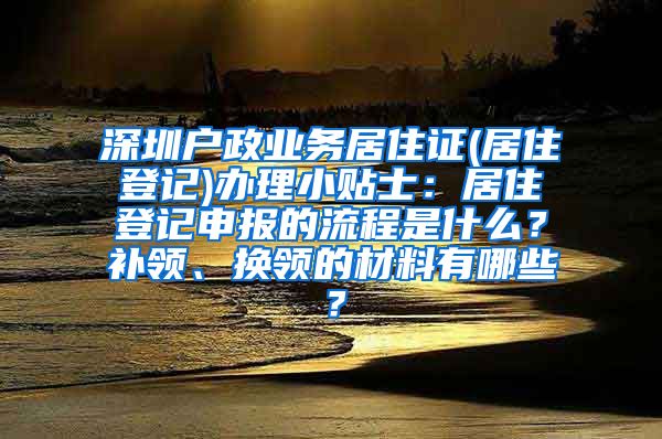 深圳户政业务居住证(居住登记)办理小贴士：居住登记申报的流程是什么？补领、换领的材料有哪些？