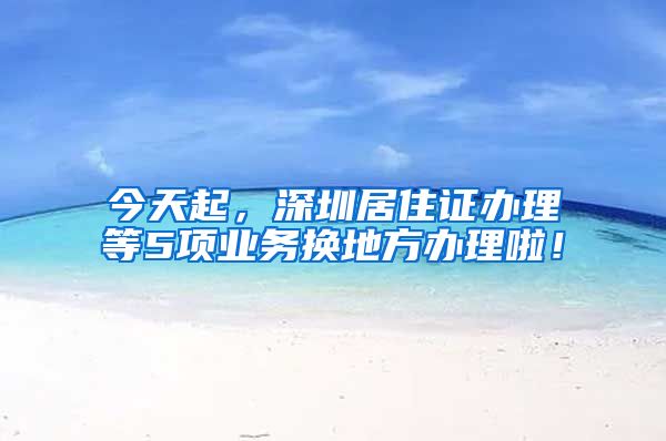 今天起，深圳居住证办理等5项业务换地方办理啦！