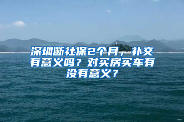 深圳断社保2个月，补交有意义吗？对买房买车有没有意义？
