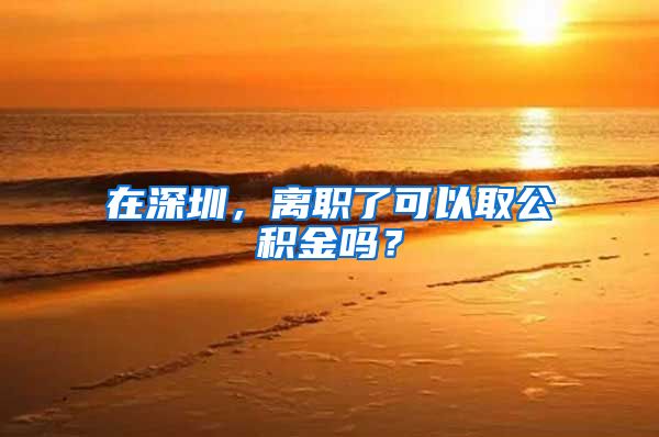 在深圳，离职了可以取公积金吗？