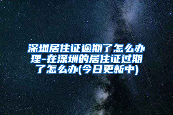 深圳居住证逾期了怎么办理-在深圳的居住证过期了怎么办(今日更新中)