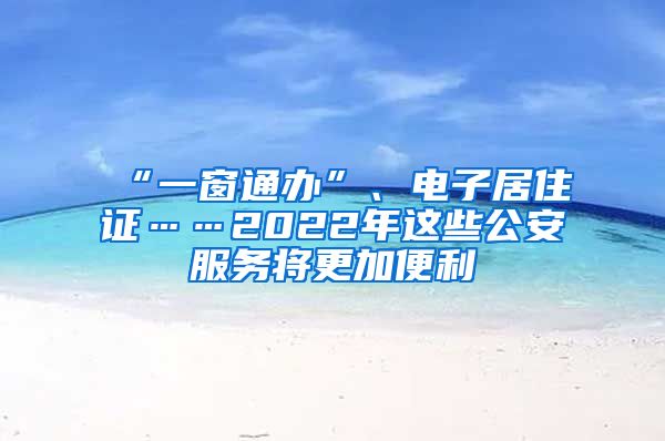 “一窗通办”、电子居住证……2022年这些公安服务将更加便利