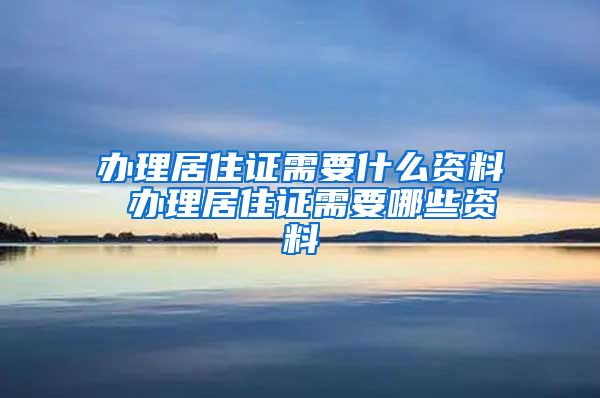 办理居住证需要什么资料 办理居住证需要哪些资料