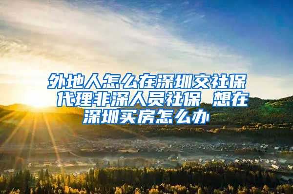 外地人怎么在深圳交社保 代理非深人员社保 想在深圳买房怎么办