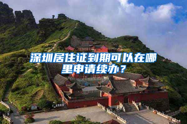 深圳居住证到期可以在哪里申请续办？
