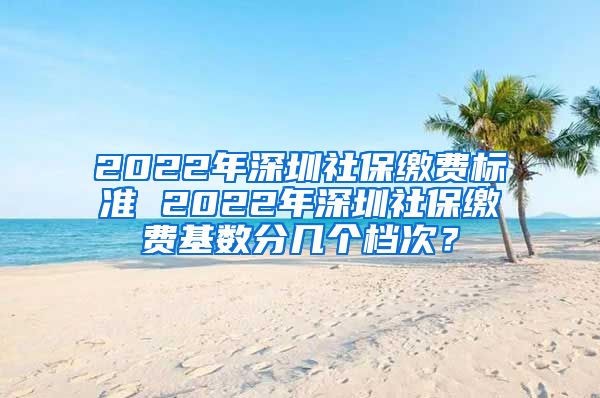 2022年深圳社保缴费标准 2022年深圳社保缴费基数分几个档次？