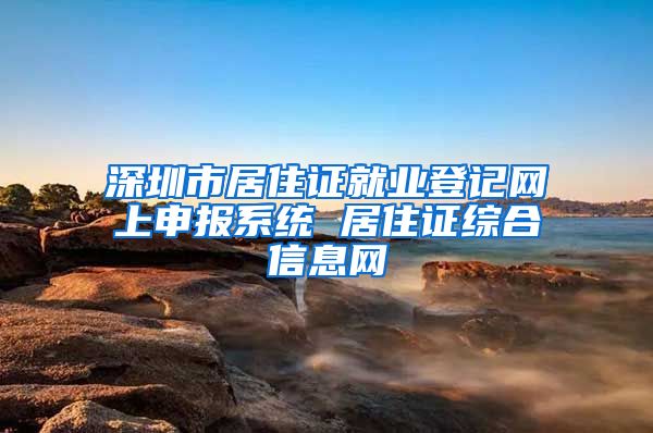 深圳市居住证就业登记网上申报系统 居住证综合信息网