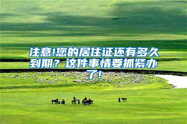 注意!您的居住证还有多久到期？这件事情要抓紧办了!