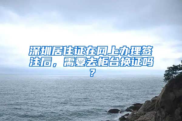 深圳居住证在网上办理签注后，需要去柜台换证吗？