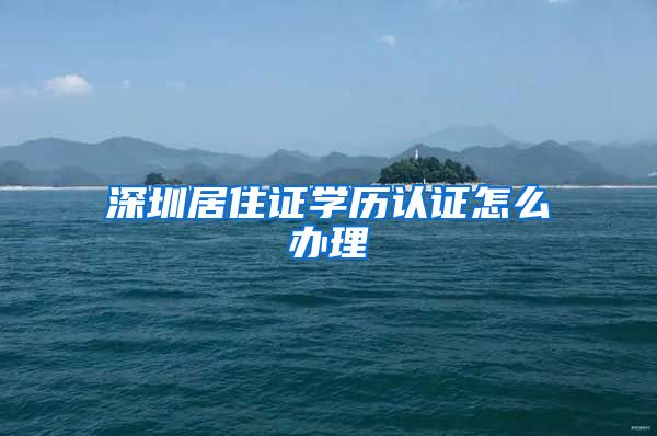深圳居住证学历认证怎么办理
