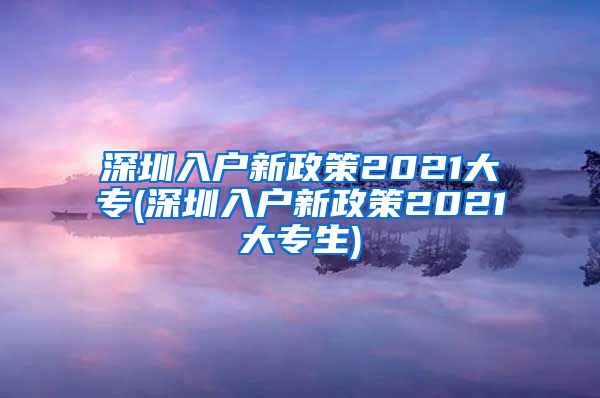 深圳入户新政策2021大专(深圳入户新政策2021大专生)
