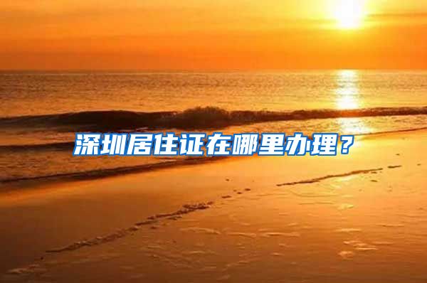深圳居住证在哪里办理？