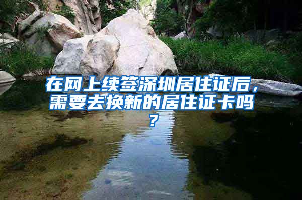 在网上续签深圳居住证后，需要去换新的居住证卡吗？