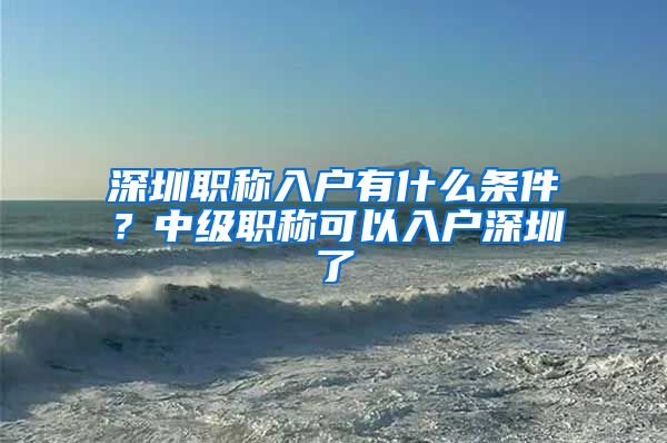 深圳职称入户有什么条件？中级职称可以入户深圳了