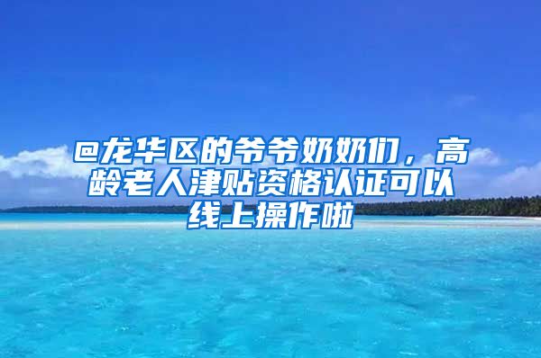 @龙华区的爷爷奶奶们，高龄老人津贴资格认证可以线上操作啦
