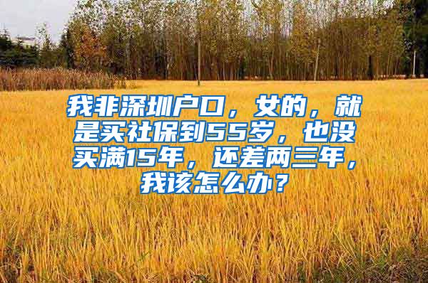 我非深圳户口，女的，就是买社保到55岁，也没买满15年，还差两三年，我该怎么办？
