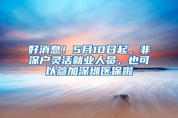 好消息！5月10日起，非深户灵活就业人员，也可以参加深圳医保啦
