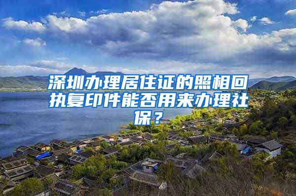 深圳办理居住证的照相回执复印件能否用来办理社保？