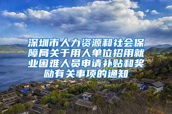 深圳市人力资源和社会保障局关于用人单位招用就业困难人员申请补贴和奖励有关事项的通知