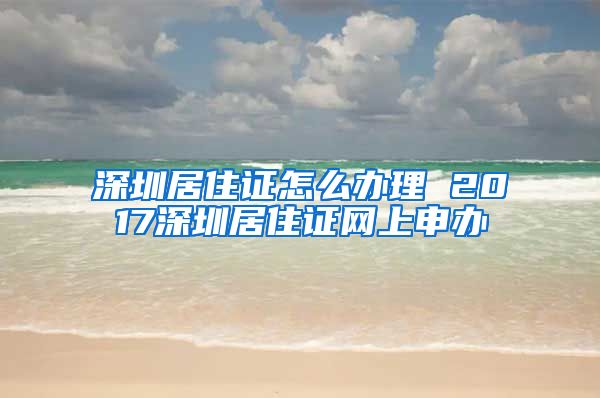 深圳居住证怎么办理 2017深圳居住证网上申办