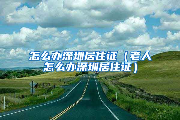 怎么办深圳居住证（老人怎么办深圳居住证）