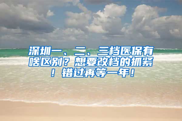 深圳一、二、三档医保有啥区别？想要改档的抓紧！错过再等一年！