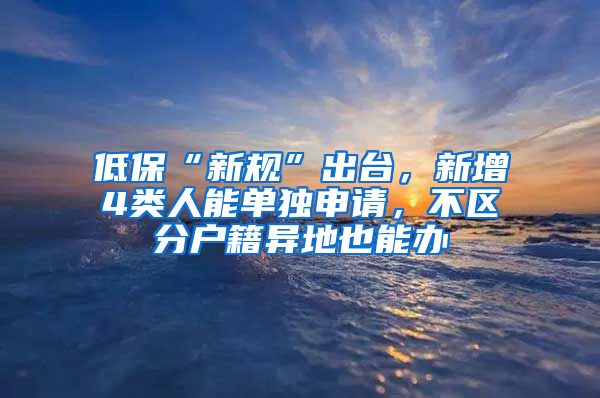 低保“新规”出台，新增4类人能单独申请，不区分户籍异地也能办