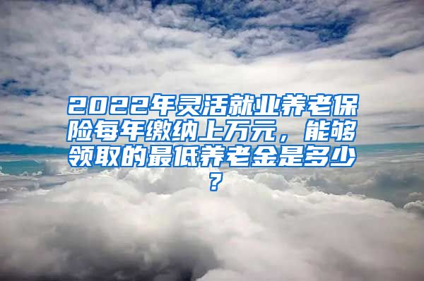 2022年灵活就业养老保险每年缴纳上万元，能够领取的最低养老金是多少？