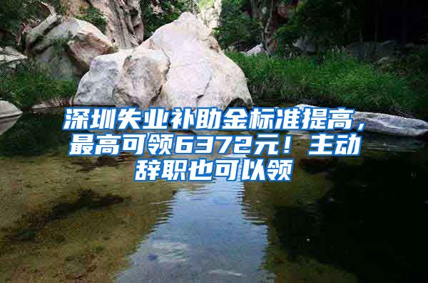 深圳失业补助金标准提高，最高可领6372元！主动辞职也可以领
