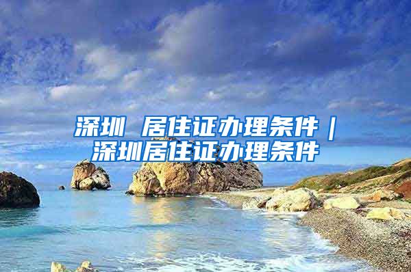 深圳 居住证办理条件｜深圳居住证办理条件