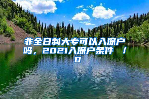 非全日制大专可以入深户吗，2021入深户条件 ／ 0