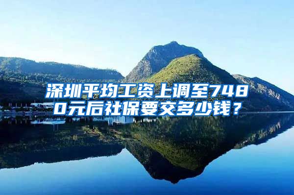 深圳平均工资上调至7480元后社保要交多少钱？