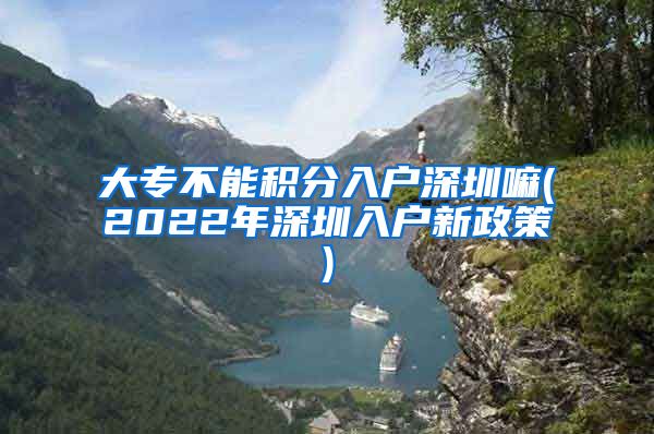 大专不能积分入户深圳嘛(2022年深圳入户新政策)